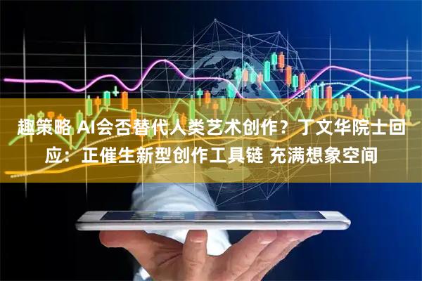 趣策略 AI会否替代人类艺术创作？丁文华院士回应：正催生新型创作工具链 充满想象空间
