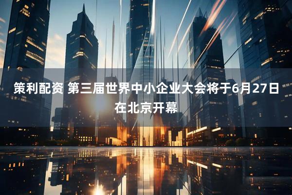 策利配资 第三届世界中小企业大会将于6月27日在北京开幕