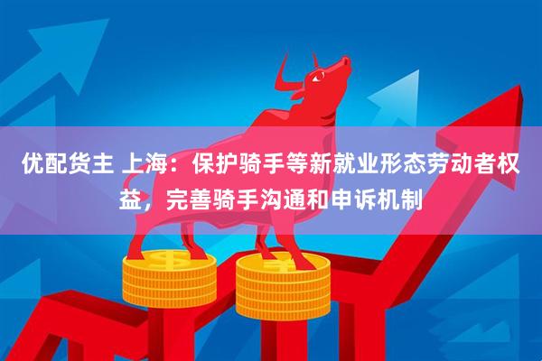 优配货主 上海：保护骑手等新就业形态劳动者权益，完善骑手沟通和申诉机制