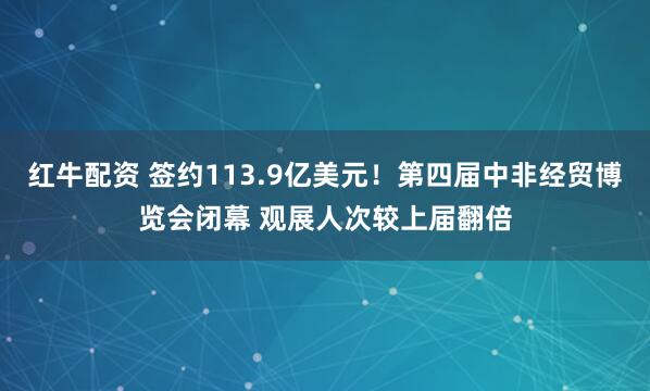 红牛配资 签约113.9亿美元！第四届中非经贸博览会闭幕 观展人次较上届翻倍