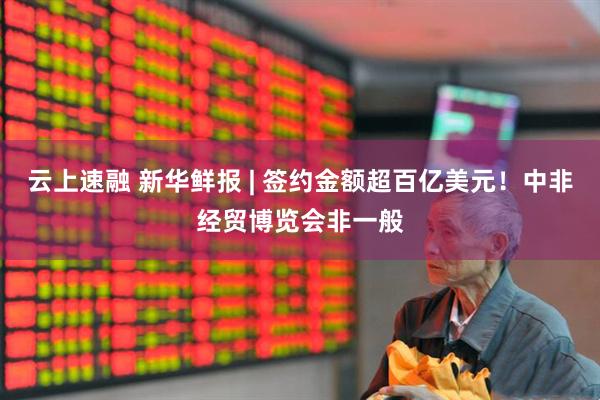 云上速融 新华鲜报 | 签约金额超百亿美元！中非经贸博览会非一般