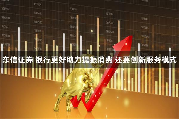 东信证券 银行更好助力提振消费 还要创新服务模式