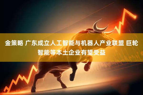 金策略 广东成立人工智能与机器人产业联盟 巨轮智能等本土企业有望受益