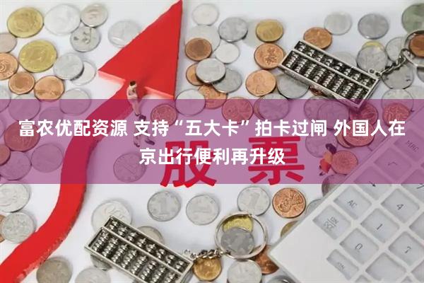 富农优配资源 支持“五大卡”拍卡过闸 外国人在京出行便利再升级