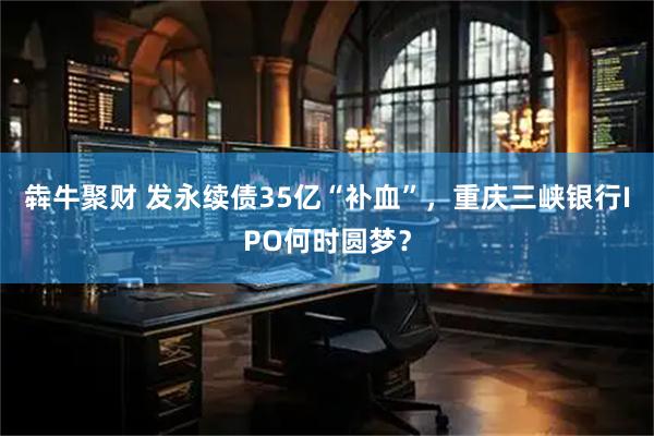 犇牛聚财 发永续债35亿“补血”，重庆三峡银行IPO何时圆梦？