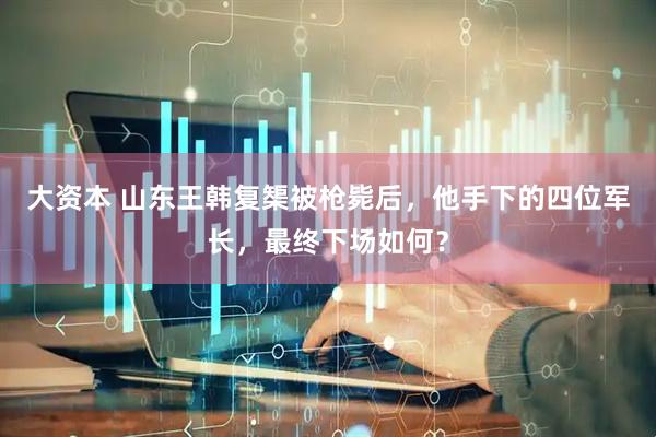 大资本 山东王韩复榘被枪毙后，他手下的四位军长，最终下场如何？