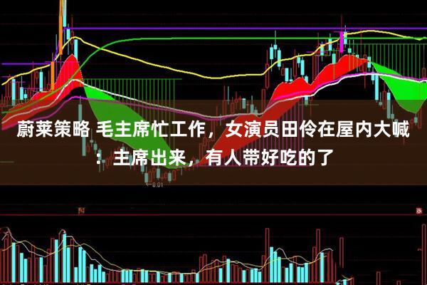 蔚莱策略 毛主席忙工作，女演员田伶在屋内大喊：主席出来，有人带好吃的了