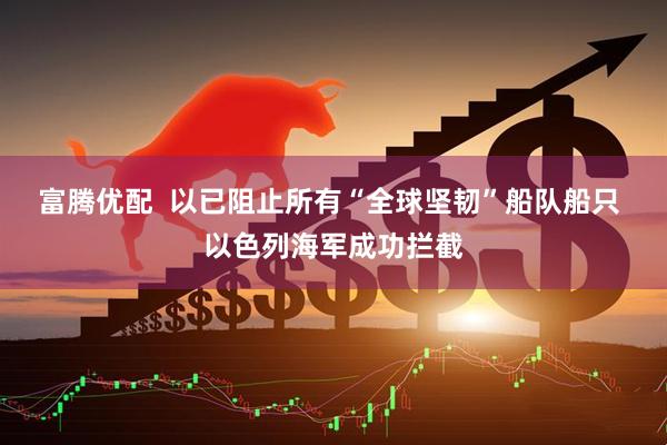 富腾优配  以已阻止所有“全球坚韧”船队船只 以色列海军成功拦截
