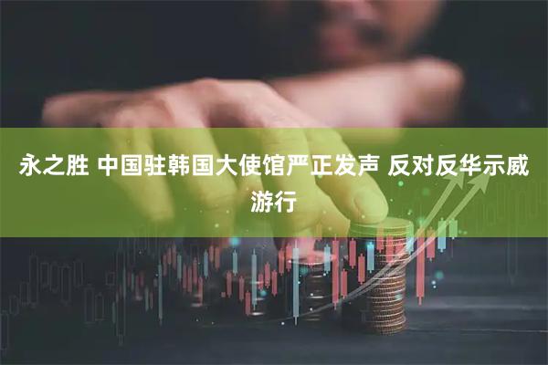 永之胜 中国驻韩国大使馆严正发声 反对反华示威游行